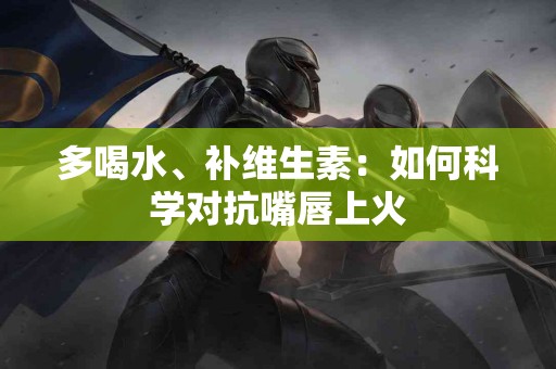 多喝水、补维生素：如何科学对抗嘴唇上火