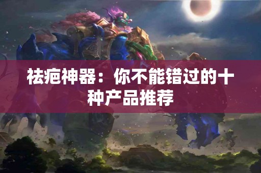 祛疤神器:你不能错过的十种产品推荐 祛疤神器:你不能错过的十种产品推荐