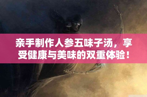 亲手制作人参五味子汤，享受健康与美味的双重体验！