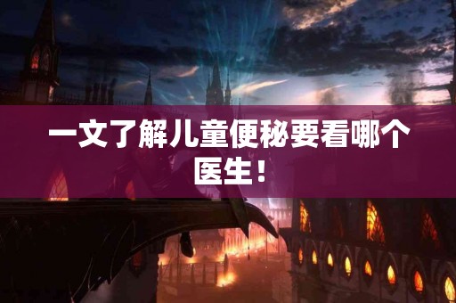 一文了解儿童便秘要看哪个医生! 一文了解儿童便秘要看哪个医生!