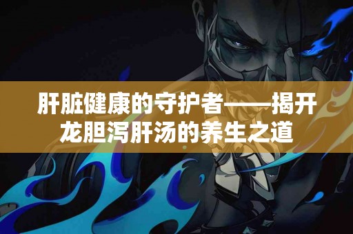 肝脏健康的守护者——揭开龙胆泻肝汤的养生之道