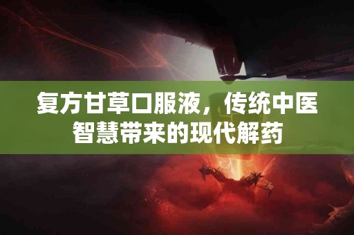 复方甘草口服液，传统中医智慧带来的现代解药