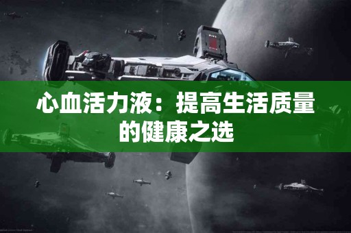 心血活力液:提高生活质量的健康之选 心血活力液:提高生活质量的健康之选