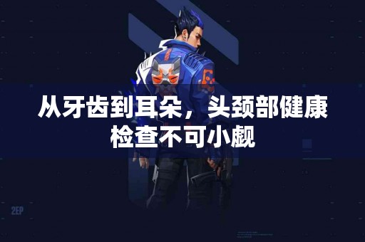 从牙齿到耳朵，头颈部健康检查不可小觑
