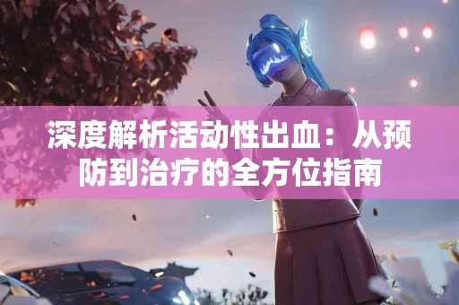 深度解析活动性出血:从预防到治疗的全方位指南 深度解析活动性出血:从预防到治疗的全方位指南