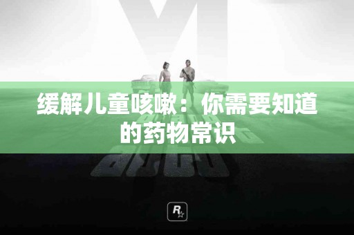 缓解儿童咳嗽：你需要知道的药物常识