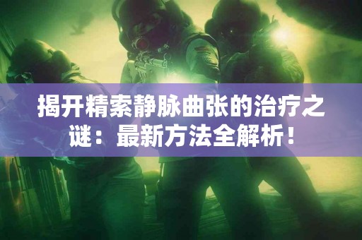揭开精索静脉曲张的治疗之谜：最新方法全解析！