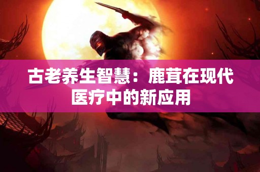 古老养生智慧：鹿茸在现代医疗中的新应用