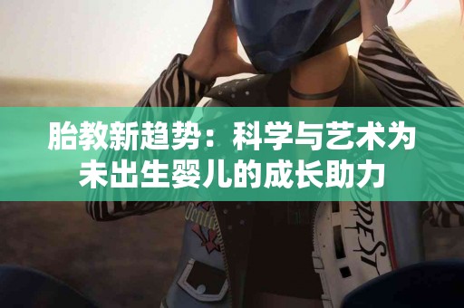 胎教新趋势：科学与艺术为未出生婴儿的成长助力