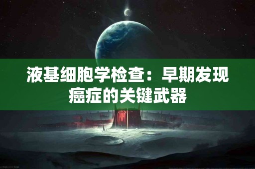 液基细胞学检查：早期发现癌症的关键武器