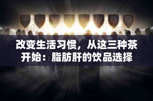 改变生活习惯,从这三种茶开始:脂肪肝的饮品选择 改变生活习惯,从这三种茶开始:脂肪肝的饮品选择