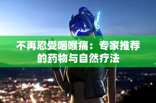 不再忍受咽喉痛：专家推荐的药物与自然疗法