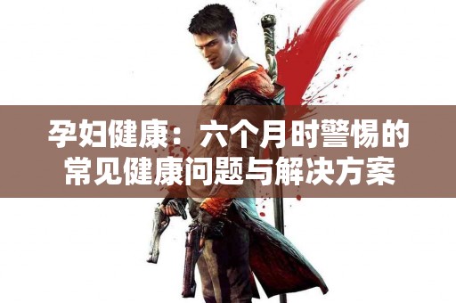 孕妇健康：六个月时警惕的常见健康问题与解决方案