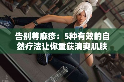 告别荨麻疹：5种有效的自然疗法让你重获清爽肌肤