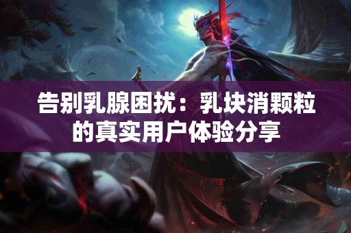 告别乳腺困扰:乳块消颗粒的真实用户体验分享 告别乳腺困扰:乳块消颗粒的真实用户体验分享