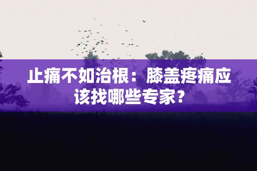 止痛不如治根:膝盖疼痛应该找哪些专家? 止痛不如治根:膝盖疼痛应该找哪些专家?
