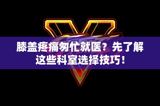 膝盖疼痛匆忙就医？先了解这些科室选择技巧！