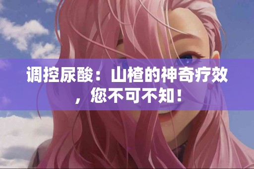 调控尿酸：山楂的神奇疗效，您不可不知！