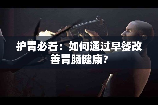 护胃必看：如何通过早餐改善胃肠健康？