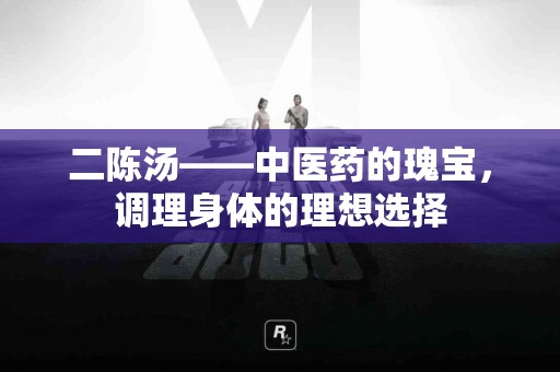 二陈汤——中医药的瑰宝,调理身体的理想选择 二陈汤——中医药的瑰宝,调理身体的理想选择