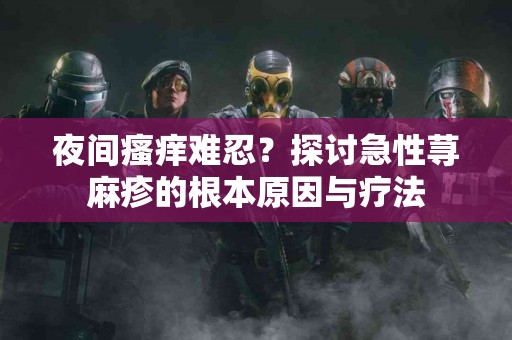 夜间瘙痒难忍？探讨急性荨麻疹的根本原因与疗法