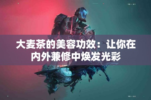 大麦茶的美容功效:让你在内外兼修中焕发光彩 大麦茶的美容功效:让你在内外兼修中焕发光彩