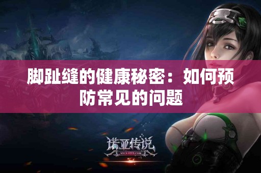 脚趾缝的健康秘密:如何预防常见的问题 脚趾缝的健康秘密:如何预防常见的问题