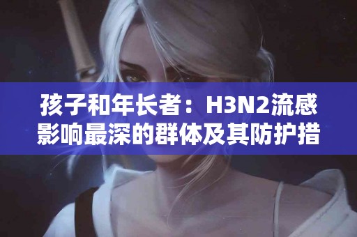 孩子和年长者:H3N2流感影响最深的群体及其防护措施 孩子和年长者:H3N2流感影响最深的群体及其防护措施