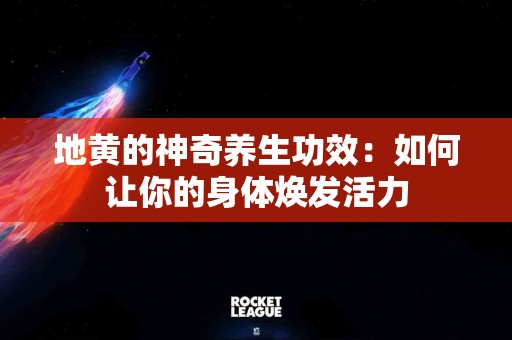 地黄的神奇养生功效：如何让你的身体焕发活力