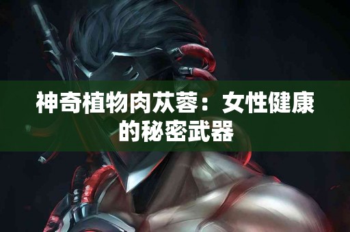 神奇植物肉苁蓉:女性健康的秘密武器 神奇植物肉苁蓉:女性健康的秘密武器