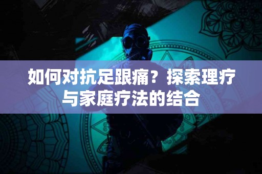 如何对抗足跟痛？探索理疗与家庭疗法的结合