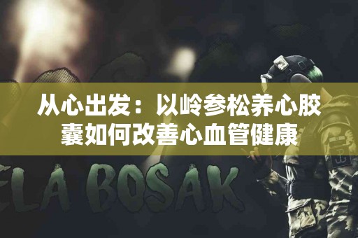 从心出发：以岭参松养心胶囊如何改善心血管健康