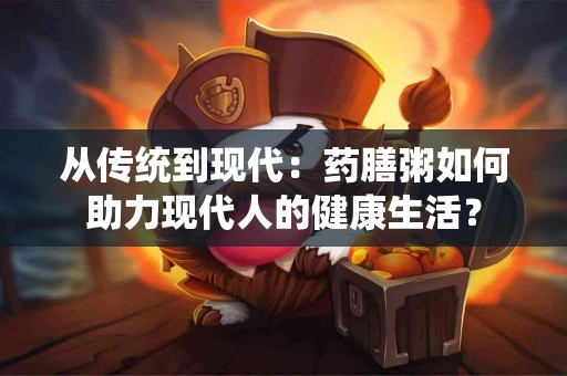 从传统到现代:药膳粥如何助力现代人的健康生活? 从传统到现代:药膳粥如何助力现代人的健康生活?