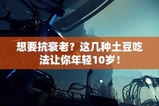 想要抗衰老？这几种土豆吃法让你年轻10岁！