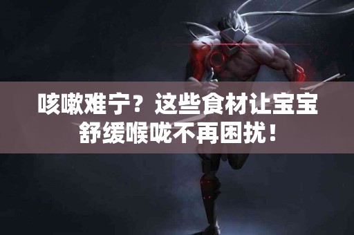 咳嗽难宁？这些食材让宝宝舒缓喉咙不再困扰！