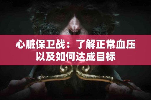 心脏保卫战:了解正常血压以及如何达成目标 心脏保卫战:了解正常血压以及如何达成目标