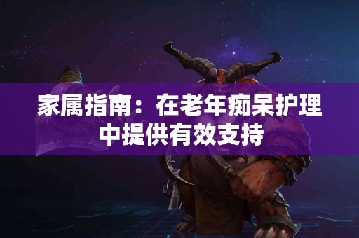 家属指南：在老年痴呆护理中提供有效支持