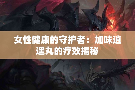 女性健康的守护者:加味逍遥丸的疗效揭秘 女性健康的守护者:加味逍遥丸的疗效揭秘