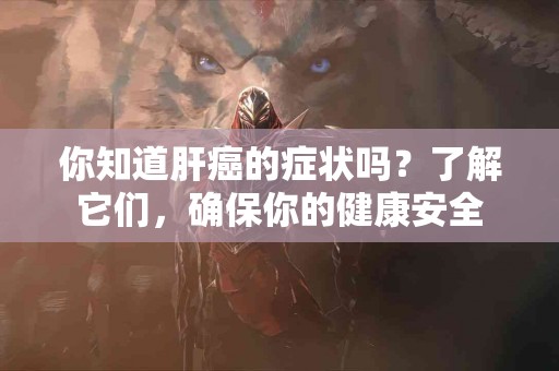 你知道肝癌的症状吗？了解它们，确保你的健康安全