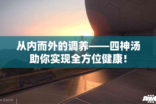 从内而外的调养——四神汤助你实现全方位健康！