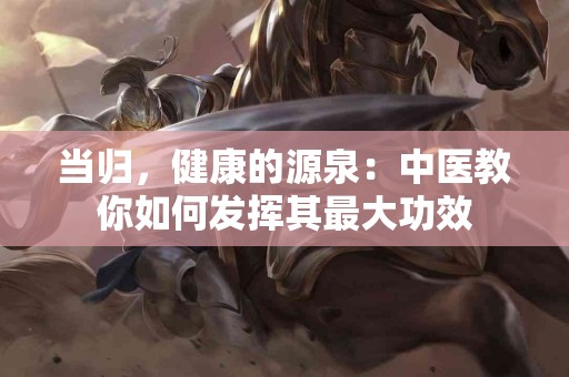 当归,健康的源泉:中医教你如何发挥其最大功效 当归,健康的源泉:中医教你如何发挥其最大功效