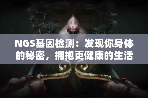 NGS基因检测:发现你身体的秘密,拥抱更健康的生活 NGS基因检测:发现你身体的秘密,拥抱更健康的生活
