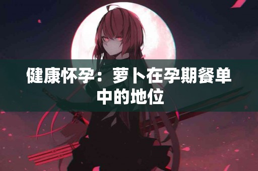 健康怀孕：萝卜在孕期餐单中的地位