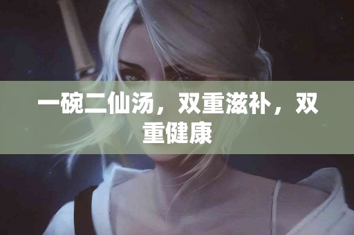 一碗二仙汤，双重滋补，双重健康