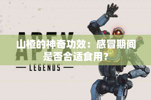 山楂的神奇功效：感冒期间是否合适食用？