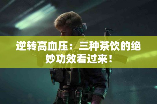 逆转高血压：三种茶饮的绝妙功效看过来！