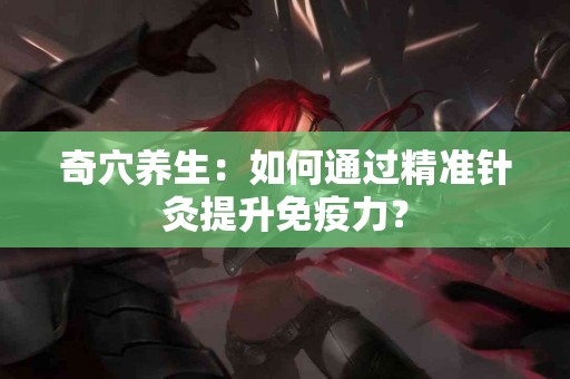 奇穴养生:如何通过精准针灸提升免疫力? 奇穴养生:如何通过精准针灸提升免疫力?