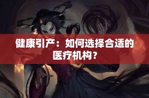 健康引产:如何选择合适的医疗机构? 健康引产:如何选择合适的医疗机构?