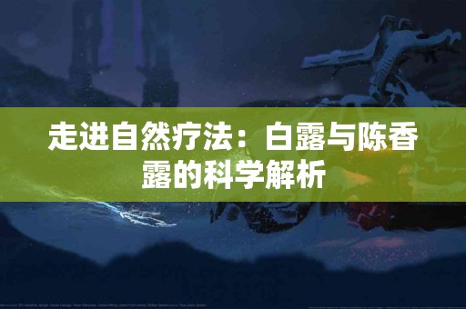 走进自然疗法:白露与陈香露的科学解析 走进自然疗法:白露与陈香露的科学解析