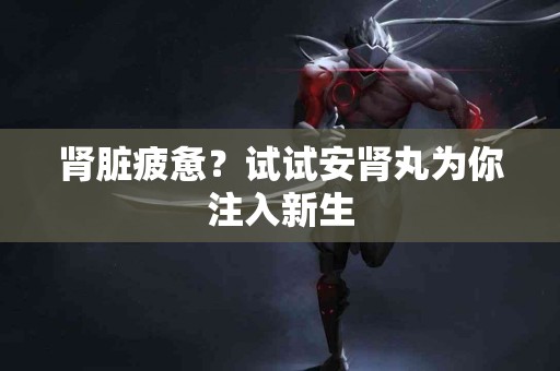 肾脏疲惫？试试安肾丸为你注入新生